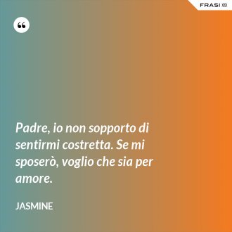 Padre, io non sopporto di sentirmi costretta. Se mi sposerò, voglio che sia per amore. - Jasmine