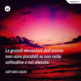 Le grandi elevazioni dell’anima non sono possibili se non nella solitudine e nel silenzio. - Arturo Graf