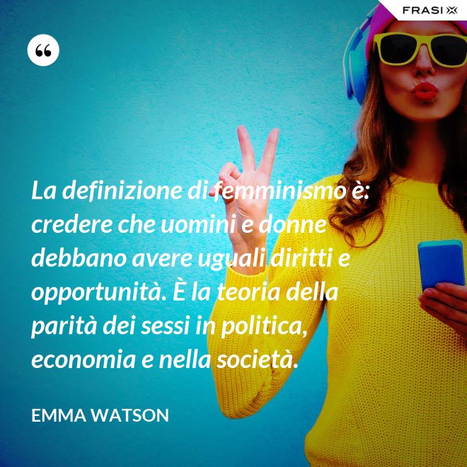 La definizione di femminismo è: credere che uomini e donne debbano avere uguali diritti e opportunità. È la teoria della parità dei sessi in politica, economia e nella società. - Emma Watson