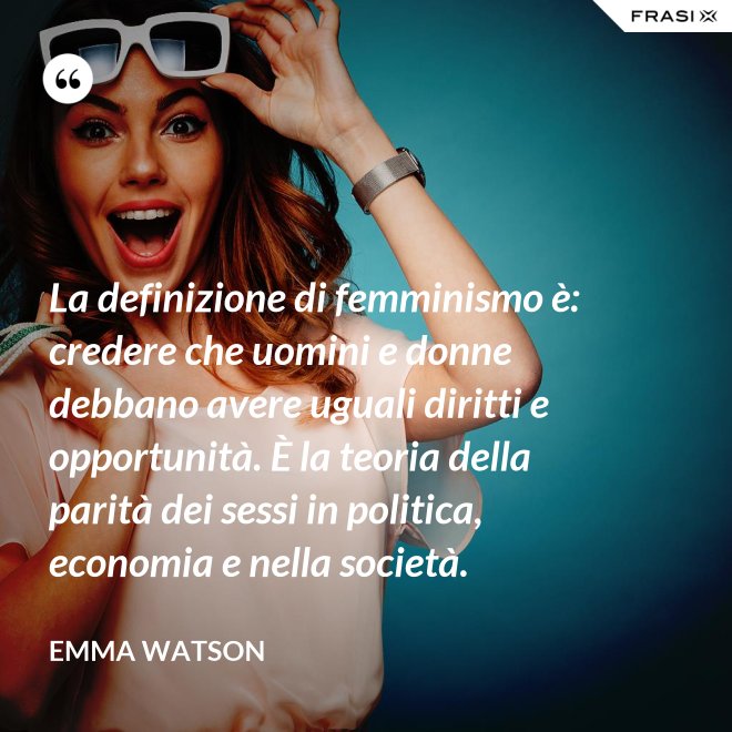 La definizione di femminismo è: credere che uomini e donne debbano avere uguali diritti e opportunità. È la teoria della parità dei sessi in politica, economia e nella società. - Emma Watson