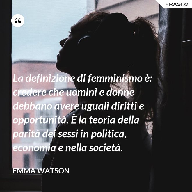 La definizione di femminismo è: credere che uomini e donne debbano avere uguali diritti e opportunità. È la teoria della parità dei sessi in politica, economia e nella società. - Emma Watson