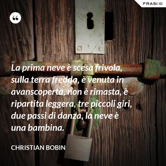 La prima neve è scesa frivola, sulla terra fredda, è venuta in avanscoperta, non è rimasta, è ripartita leggera, tre piccoli giri, due passi di danza, la neve è una bambina. - Christian Bobin