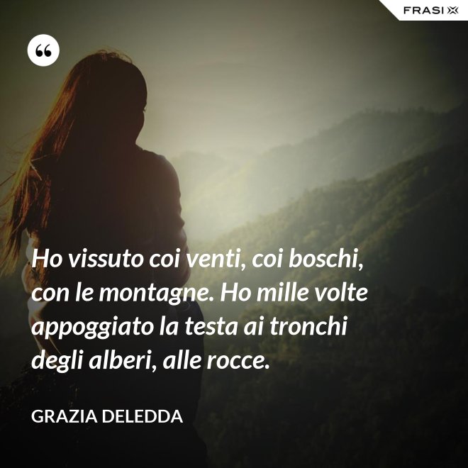 Ho vissuto coi venti, coi boschi, con le montagne. Ho mille volte appoggiato la testa ai tronchi degli alberi, alle rocce. - Grazia Deledda