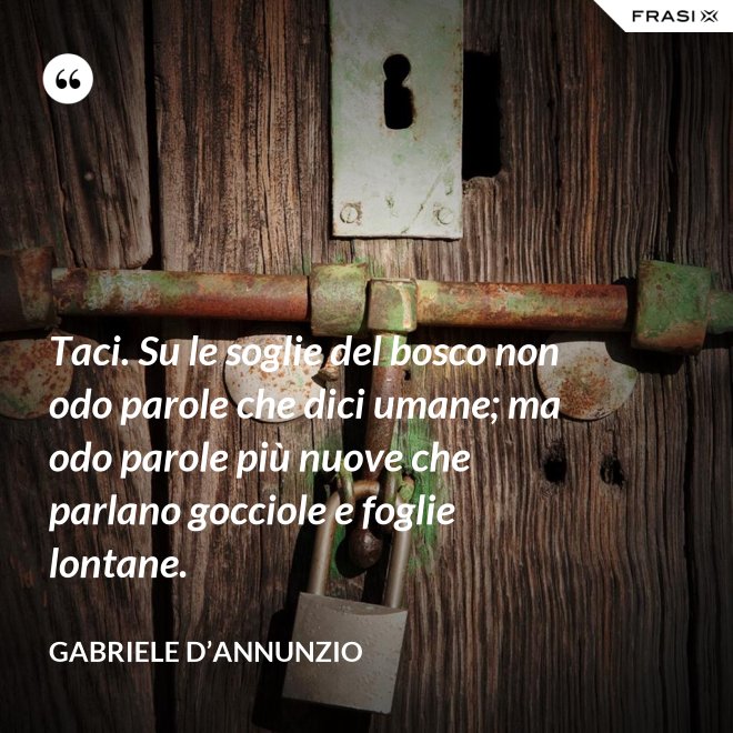 Taci. Su le soglie del bosco non odo parole che dici umane; ma odo parole più nuove che parlano gocciole e foglie lontane. - Gabriele D’Annunzio