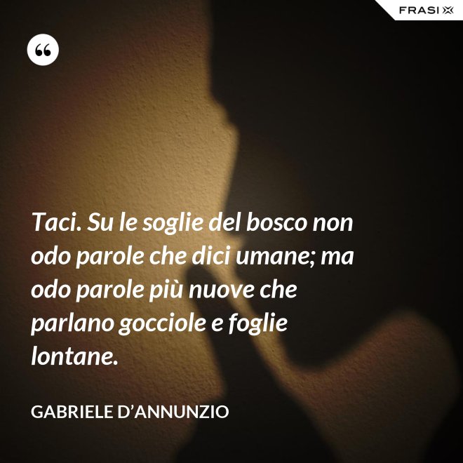 Taci. Su le soglie del bosco non odo parole che dici umane; ma odo parole più nuove che parlano gocciole e foglie lontane. - Gabriele D’Annunzio