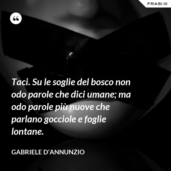 Taci. Su le soglie del bosco non odo parole che dici umane; ma odo parole più nuove che parlano gocciole e foglie lontane. - Gabriele D’Annunzio