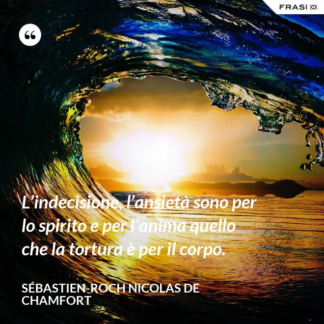 L’indecisione, l’ansietà sono per lo spirito e per l’anima quello che la tortura è per il corpo. - Sébastien-Roch Nicolas de Chamfort