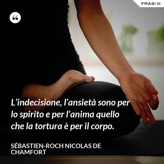 L’indecisione, l’ansietà sono per lo spirito e per l’anima quello che la tortura è per il corpo. - Sébastien-Roch Nicolas de Chamfort
