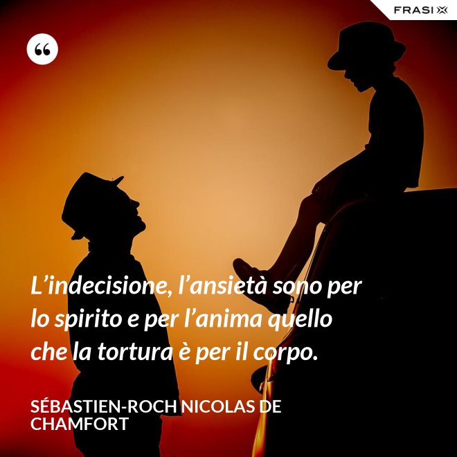 L’indecisione, l’ansietà sono per lo spirito e per l’anima quello che la tortura è per il corpo. - Sébastien-Roch Nicolas de Chamfort