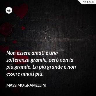 Non essere amati è una sofferenza grande, però non la più grande. La più grande è non essere amati più. - Massimo Gramellini