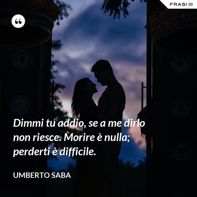 Dimmi tu addio, se a me dirlo non riesce. Morire è nulla; perderti è difficile. - Umberto Saba