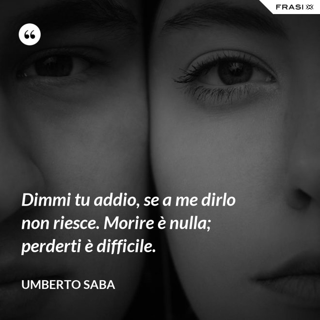 Dimmi tu addio, se a me dirlo non riesce. Morire è nulla; perderti è difficile. - Umberto Saba