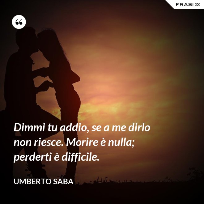 Dimmi tu addio, se a me dirlo non riesce. Morire è nulla; perderti è difficile. - Umberto Saba