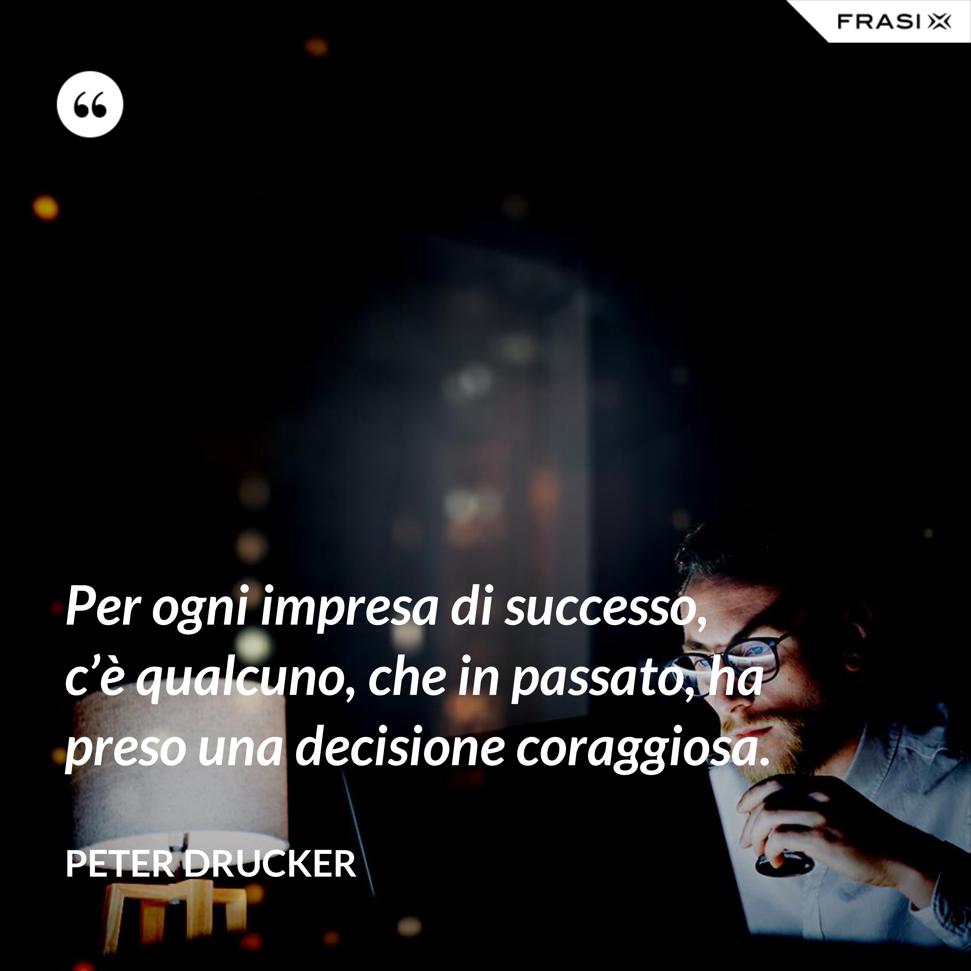 Per ogni impresa di successo, c’è qualcuno, che in passato, ha preso una decisione coraggiosa. - Peter Drucker