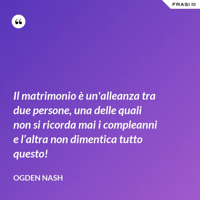 Il matrimonio è un'alleanza tra due persone, una delle quali non si ricorda mai i compleanni e l’altra non dimentica tutto questo! - Ogden Nash