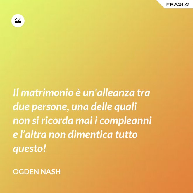 Il matrimonio è un'alleanza tra due persone, una delle quali non si ricorda mai i compleanni e l’altra non dimentica tutto questo! - Ogden Nash