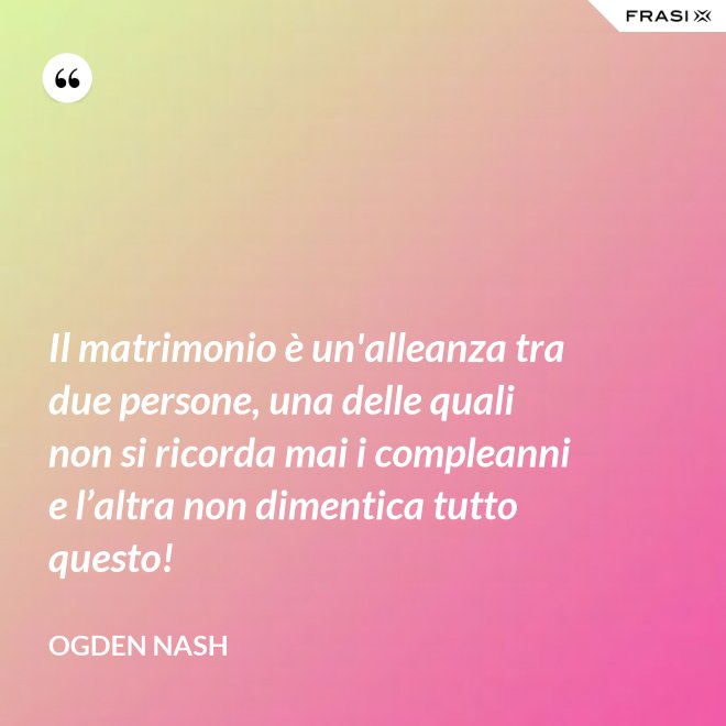 Il matrimonio è un'alleanza tra due persone, una delle quali non si ricorda mai i compleanni e l’altra non dimentica tutto questo! - Ogden Nash