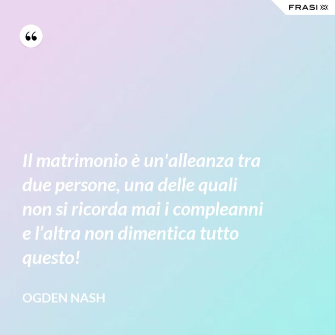 Il matrimonio è un'alleanza tra due persone, una delle quali non si ricorda mai i compleanni e l’altra non dimentica tutto questo! - Ogden Nash