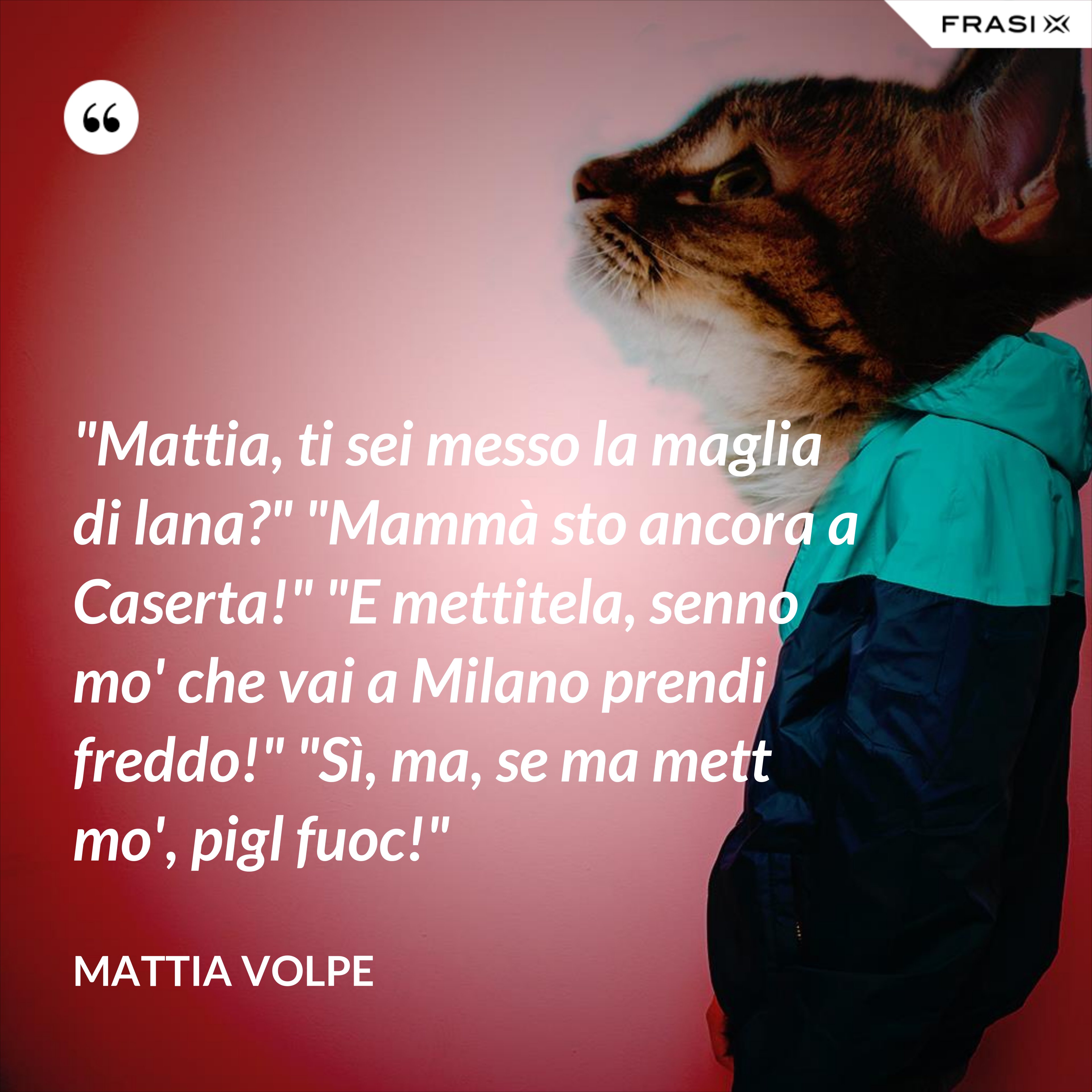 "Mattia, ti sei messo la maglia di lana?" "Mammà sto ancora a Caserta!" "E mettitela, senno mo' che vai a Milano prendi freddo!" "Sì, ma, se ma mett mo', pigl fuoc!" - Mattia Volpe