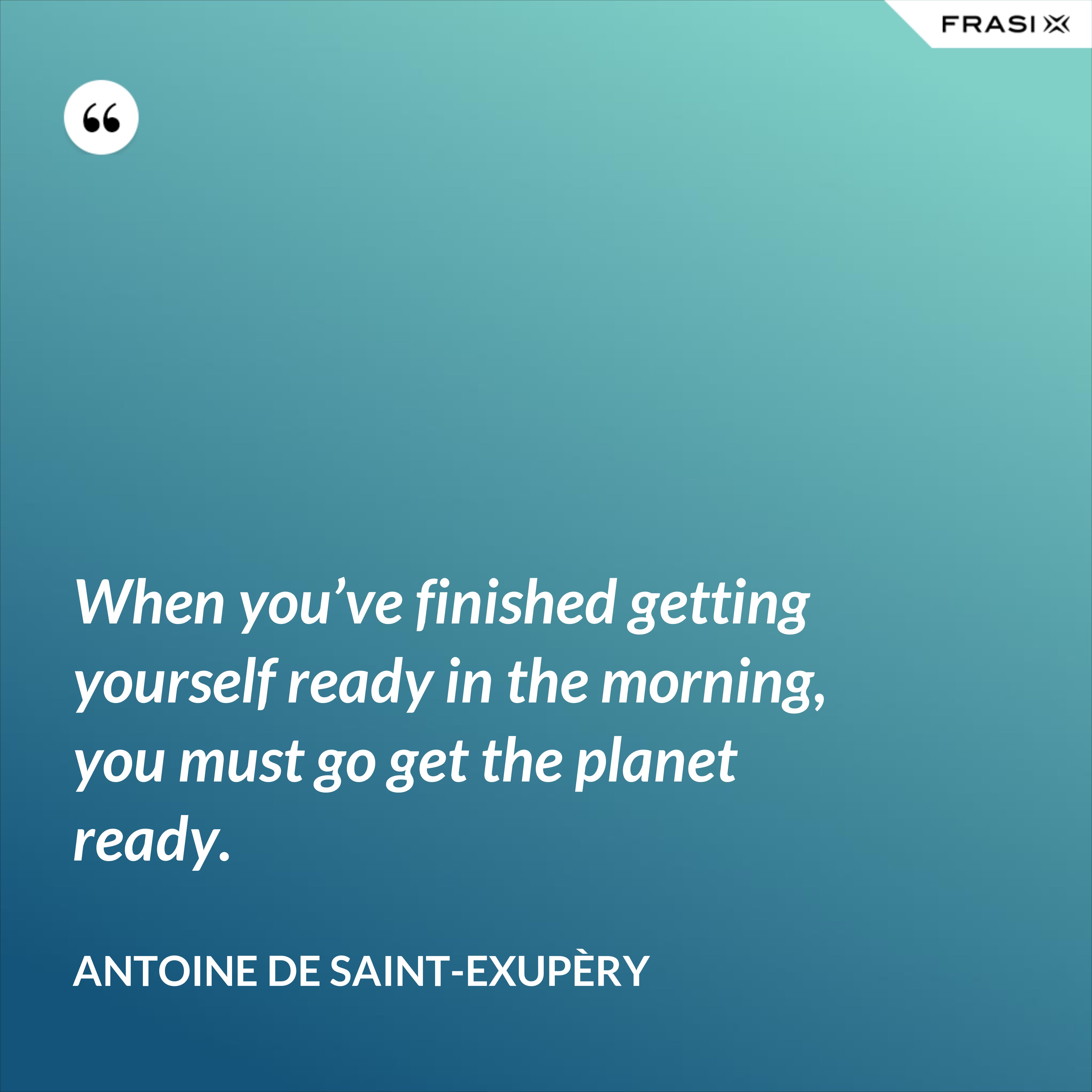 When you’ve finished getting yourself ready in the morning, you must go get the planet ready. - Antoine de Saint-Exupèry