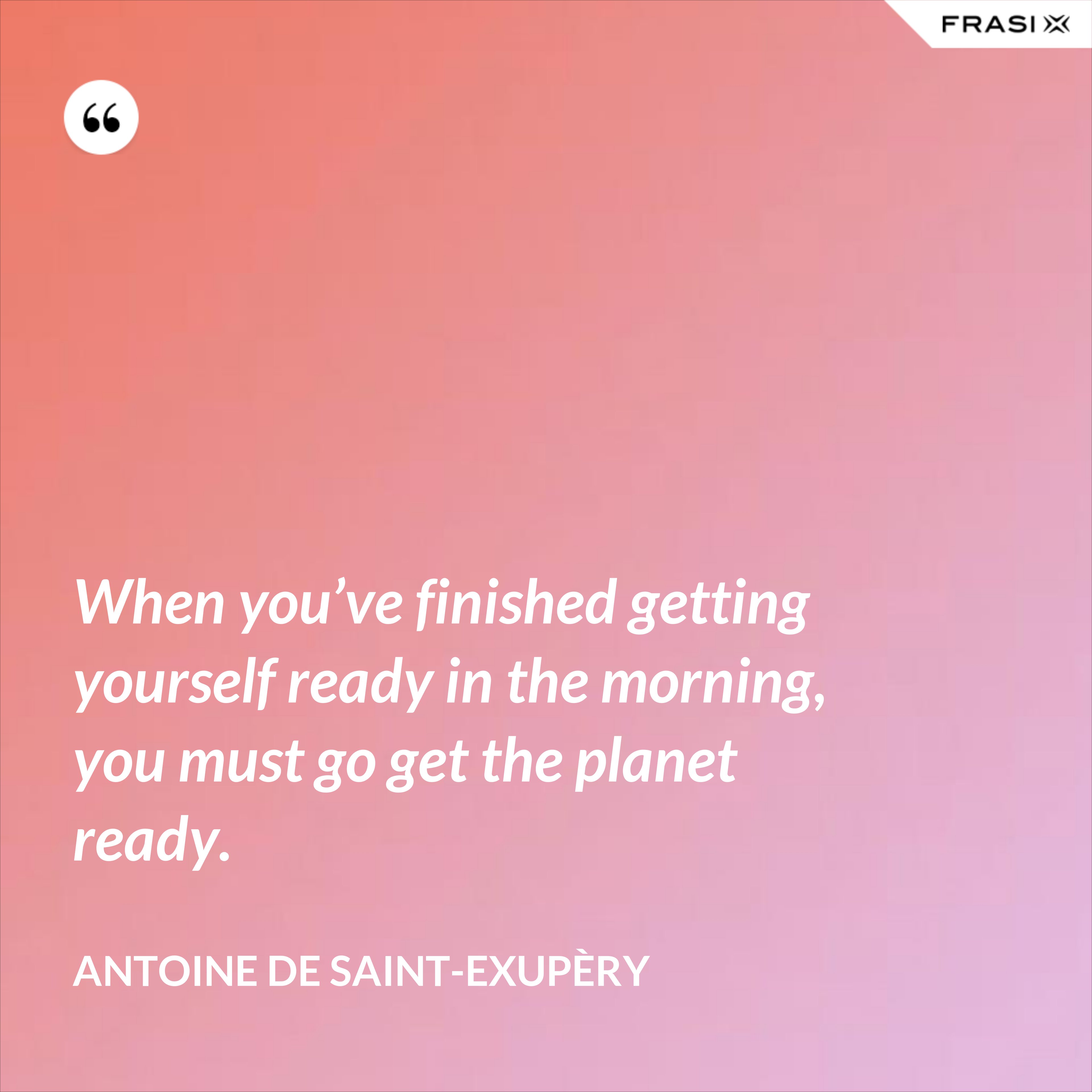 When you’ve finished getting yourself ready in the morning, you must go get the planet ready. - Antoine de Saint-Exupèry