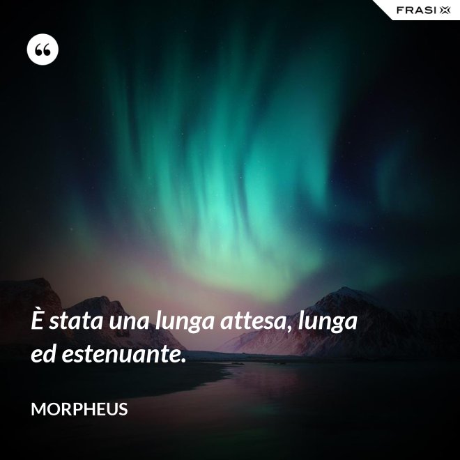 È stata una lunga attesa, lunga ed estenuante. - Morpheus