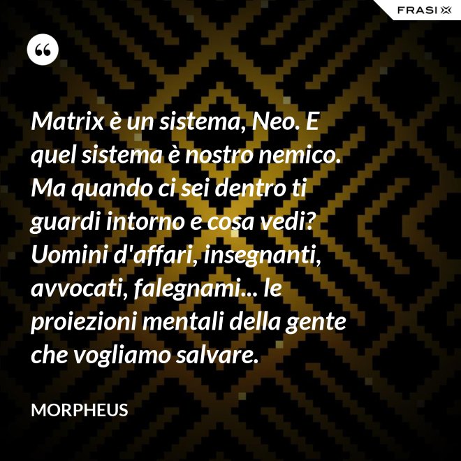 Matrix è un sistema, Neo. E quel sistema è nostro nemico. Ma quando ci sei dentro ti guardi intorno e cosa vedi? Uomini d'affari, insegnanti, avvocati, falegnami... le proiezioni mentali della gente che vogliamo salvare. - Morpheus