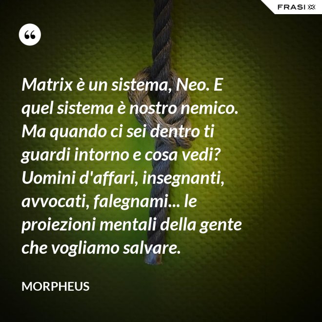 Matrix è un sistema, Neo. E quel sistema è nostro nemico. Ma quando ci sei dentro ti guardi intorno e cosa vedi? Uomini d'affari, insegnanti, avvocati, falegnami... le proiezioni mentali della gente che vogliamo salvare. - Morpheus