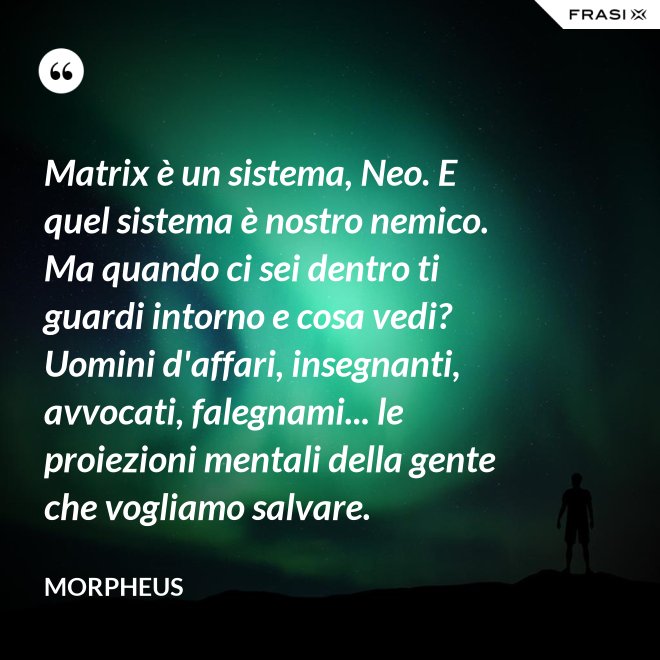 Matrix è un sistema, Neo. E quel sistema è nostro nemico. Ma quando ci sei dentro ti guardi intorno e cosa vedi? Uomini d'affari, insegnanti, avvocati, falegnami... le proiezioni mentali della gente che vogliamo salvare. - Morpheus