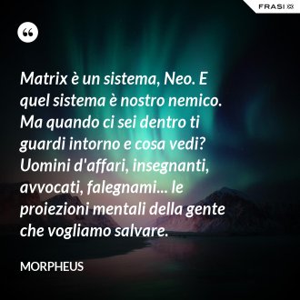 Matrix è un sistema, Neo. E quel sistema è nostro nemico. Ma quando ci sei dentro ti guardi intorno e cosa vedi? Uomini d'affari, insegnanti, avvocati, falegnami... le proiezioni mentali della gente che vogliamo salvare. - Morpheus