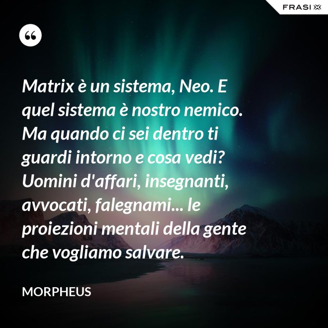 Matrix è un sistema, Neo. E quel sistema è nostro nemico. Ma quando ci sei dentro ti guardi intorno e cosa vedi? Uomini d'affari, insegnanti, avvocati, falegnami... le proiezioni mentali della gente che vogliamo salvare. - Morpheus