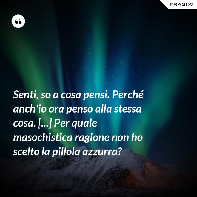 Senti, so a cosa pensi. Perché anch'io ora penso alla stessa cosa. [...] Per quale masochistica ragione non ho scelto la pillola azzurra? - Anonimo