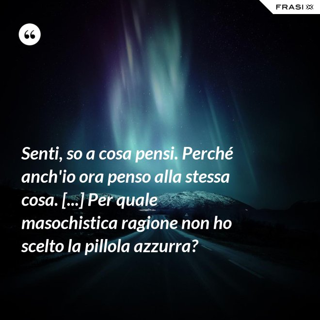 Senti, so a cosa pensi. Perché anch'io ora penso alla stessa cosa. [...] Per quale masochistica ragione non ho scelto la pillola azzurra? - Anonimo
