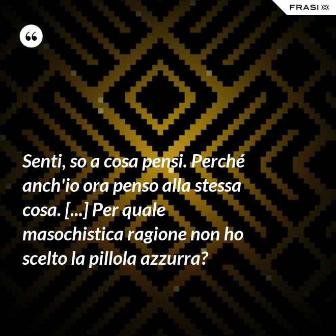 Senti, so a cosa pensi. Perché anch'io ora penso alla stessa cosa. [...] Per quale masochistica ragione non ho scelto la pillola azzurra? - Anonimo