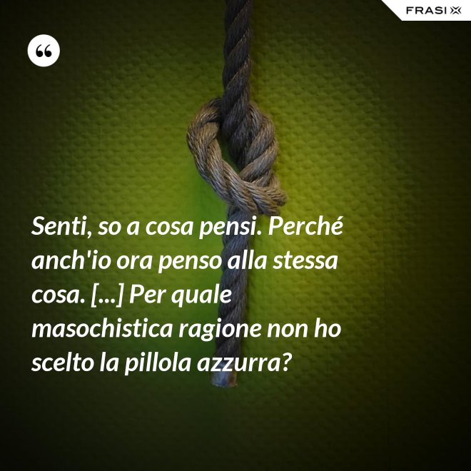 Senti, so a cosa pensi. Perché anch'io ora penso alla stessa cosa. [...] Per quale masochistica ragione non ho scelto la pillola azzurra? - Anonimo