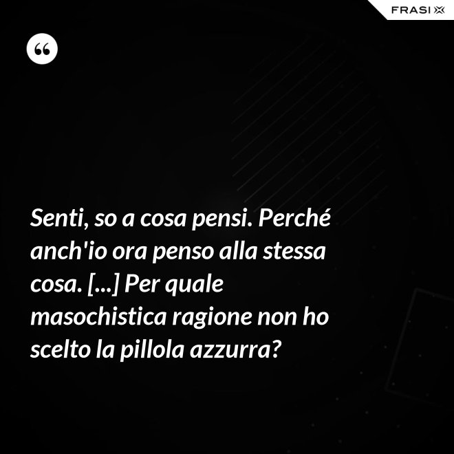 Senti, so a cosa pensi. Perché anch'io ora penso alla stessa cosa. [...] Per quale masochistica ragione non ho scelto la pillola azzurra? - Anonimo