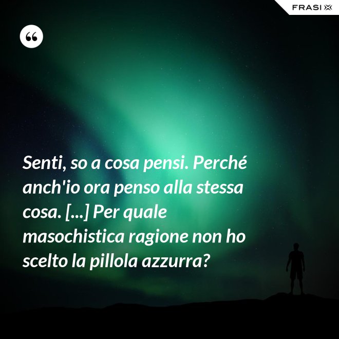 Senti, so a cosa pensi. Perché anch'io ora penso alla stessa cosa. [...] Per quale masochistica ragione non ho scelto la pillola azzurra? - Anonimo
