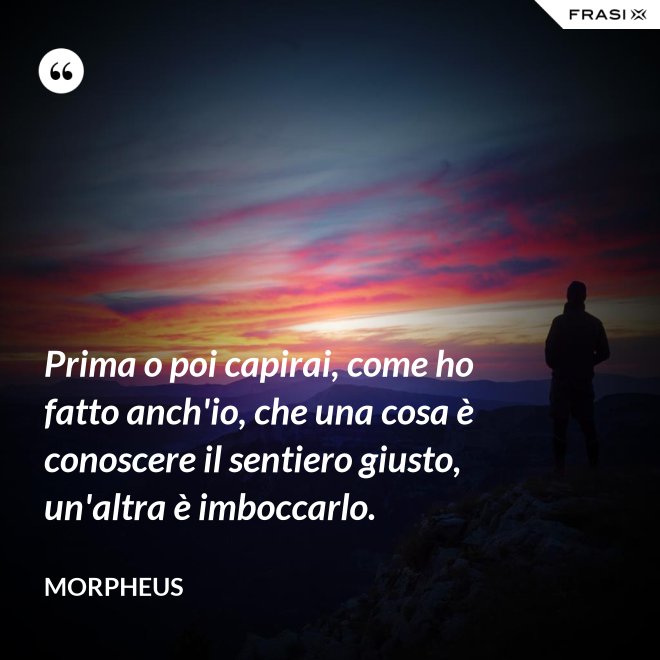 Prima o poi capirai, come ho fatto anch'io, che una cosa è conoscere il sentiero giusto, un'altra è imboccarlo. - Morpheus