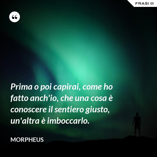 Prima o poi capirai, come ho fatto anch'io, che una cosa è conoscere il sentiero giusto, un'altra è imboccarlo. - Morpheus