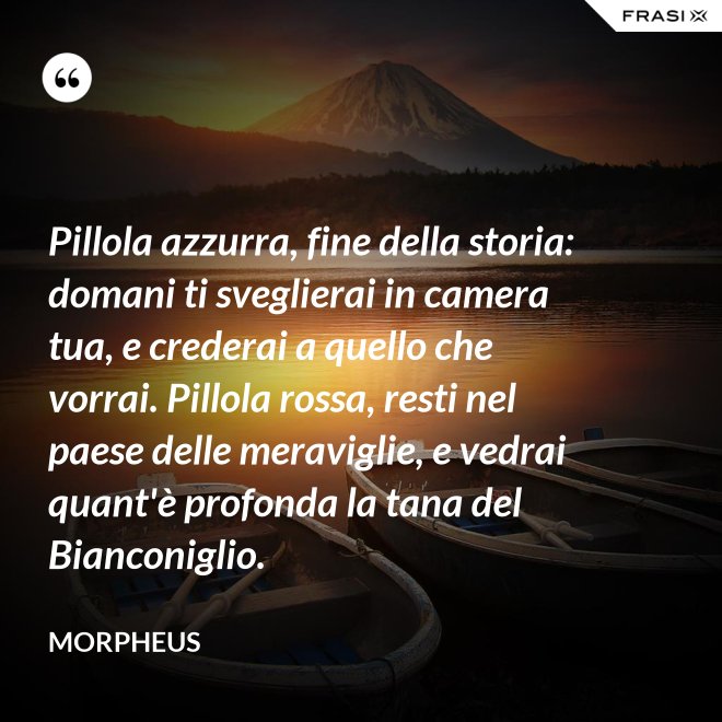 Pillola azzurra, fine della storia: domani ti sveglierai in camera tua, e crederai a quello che vorrai. Pillola rossa, resti nel paese delle meraviglie, e vedrai quant'è profonda la tana del Bianconiglio. - Morpheus