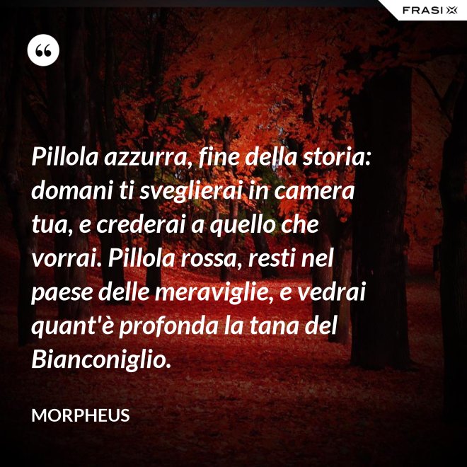 Pillola azzurra, fine della storia: domani ti sveglierai in camera tua, e crederai a quello che vorrai. Pillola rossa, resti nel paese delle meraviglie, e vedrai quant'è profonda la tana del Bianconiglio. - Morpheus