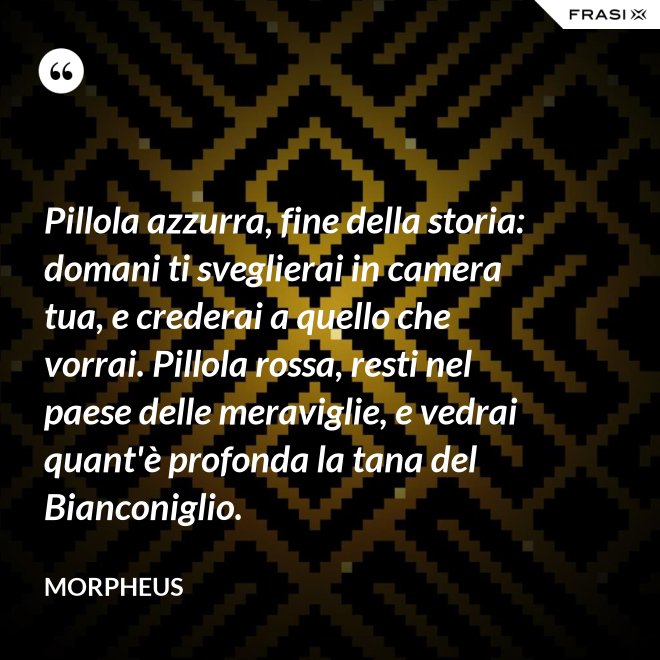 Pillola azzurra, fine della storia: domani ti sveglierai in camera tua, e crederai a quello che vorrai. Pillola rossa, resti nel paese delle meraviglie, e vedrai quant'è profonda la tana del Bianconiglio. - Morpheus
