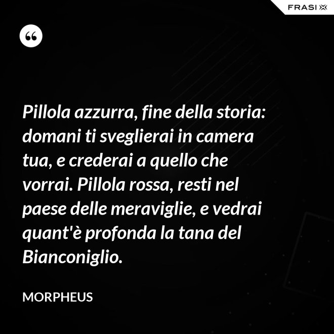 Pillola azzurra, fine della storia: domani ti sveglierai in camera tua, e crederai a quello che vorrai. Pillola rossa, resti nel paese delle meraviglie, e vedrai quant'è profonda la tana del Bianconiglio. - Morpheus