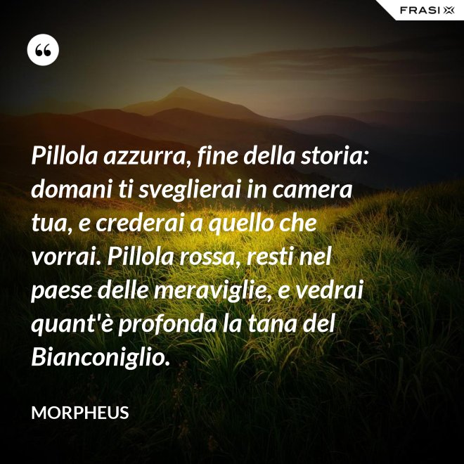 Pillola azzurra, fine della storia: domani ti sveglierai in camera tua, e crederai a quello che vorrai. Pillola rossa, resti nel paese delle meraviglie, e vedrai quant'è profonda la tana del Bianconiglio. - Morpheus