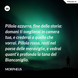 Pillola azzurra, fine della storia: domani ti sveglierai in camera tua, e crederai a quello che vorrai. Pillola rossa, resti nel paese delle meraviglie, e vedrai quant'è profonda la tana del Bianconiglio. - Morpheus
