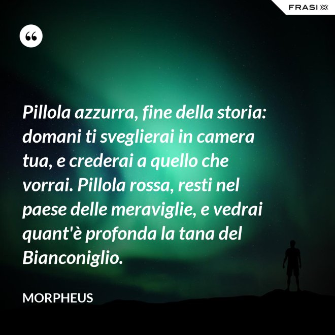 Pillola azzurra, fine della storia: domani ti sveglierai in camera tua, e crederai a quello che vorrai. Pillola rossa, resti nel paese delle meraviglie, e vedrai quant'è profonda la tana del Bianconiglio. - Morpheus