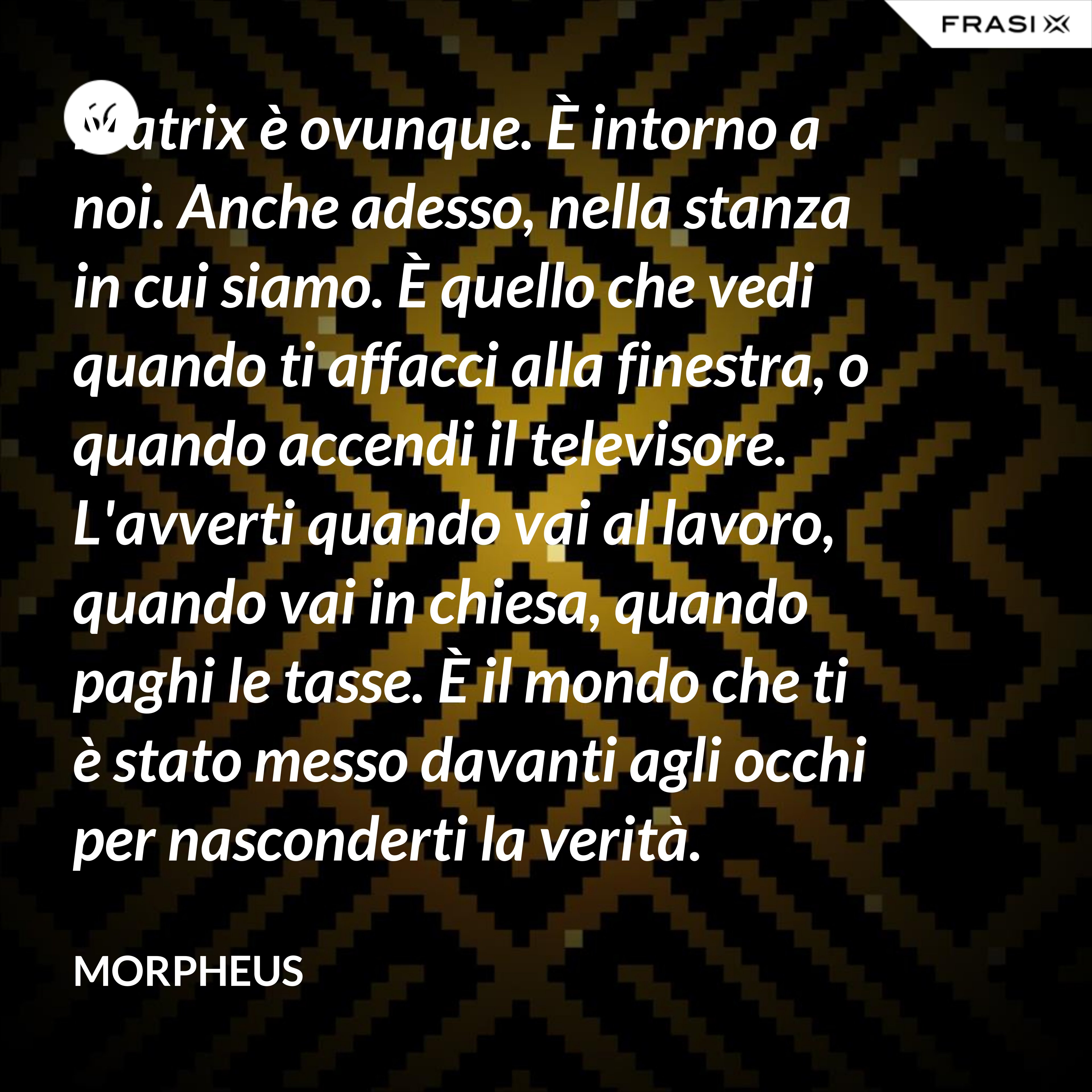 Matrix è ovunque. È intorno a noi. Anche adesso, nella stanza in cui siamo. È quello che vedi quando ti affacci alla finestra, o quando accendi il televisore. L'avverti quando vai al lavoro, quando vai in chiesa, quando paghi le tasse. È il mondo che ti è stato messo davanti agli occhi per nasconderti la verità. - Morpheus