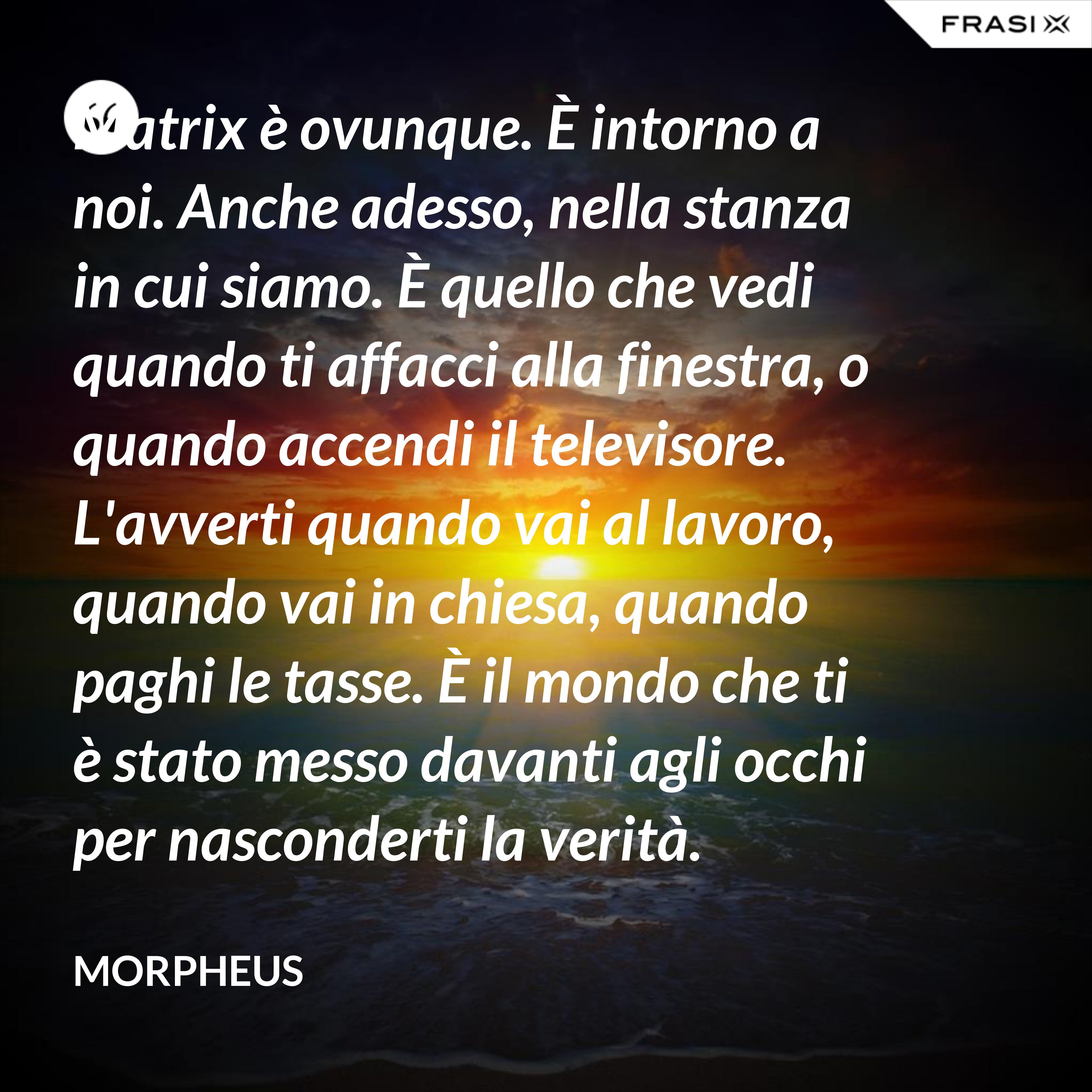 Matrix è ovunque. È intorno a noi. Anche adesso, nella stanza in cui siamo. È quello che vedi quando ti affacci alla finestra, o quando accendi il televisore. L'avverti quando vai al lavoro, quando vai in chiesa, quando paghi le tasse. È il mondo che ti è stato messo davanti agli occhi per nasconderti la verità. - Morpheus