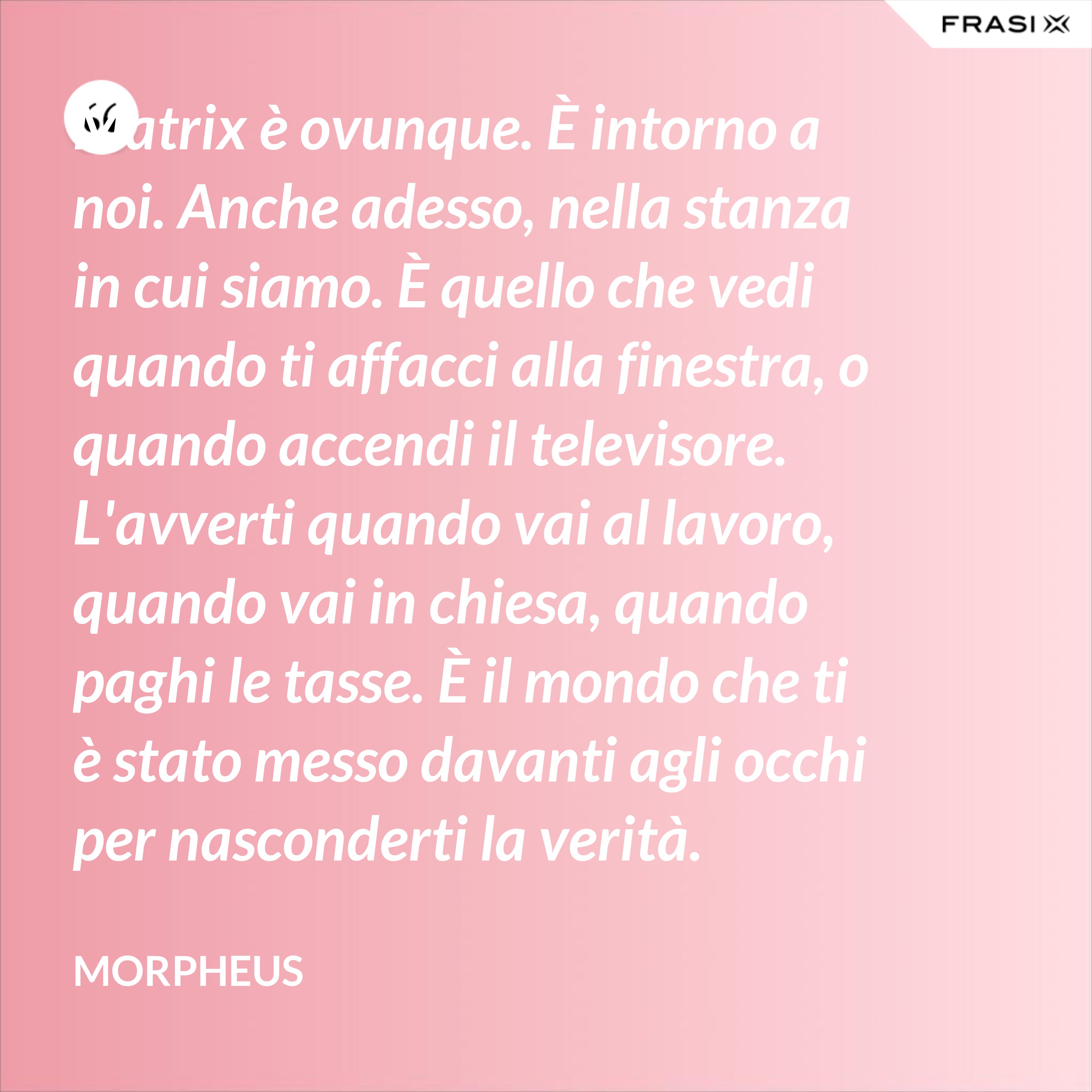 Matrix è ovunque. È intorno a noi. Anche adesso, nella stanza in cui siamo. È quello che vedi quando ti affacci alla finestra, o quando accendi il televisore. L'avverti quando vai al lavoro, quando vai in chiesa, quando paghi le tasse. È il mondo che ti è stato messo davanti agli occhi per nasconderti la verità. - Morpheus
