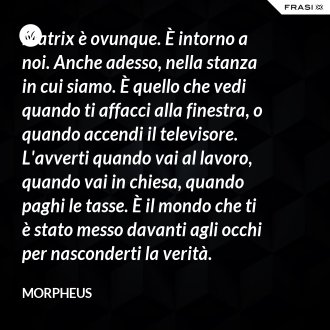 Matrix è ovunque. È intorno a noi. Anche adesso, nella stanza in cui siamo. È quello che vedi quando ti affacci alla finestra, o quando accendi il televisore. L'avverti quando vai al lavoro, quando vai in chiesa, quando paghi le tasse. È il mondo che ti è stato messo davanti agli occhi per nasconderti la verità. - Morpheus